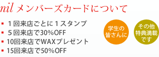 nil メンバーズカードについて　■1回来店ごとに1スタンプ　■5回来店で30％OFF　■10回来店でWAXプレゼント　■15回来店で50％OFF