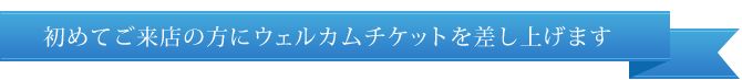 初めてご来店の方にウェルカムチケットを差し上げます